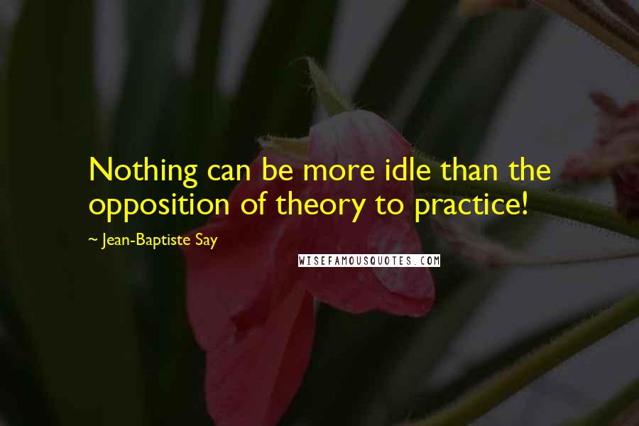 Jean-Baptiste Say Quotes: Nothing can be more idle than the opposition of theory to practice!