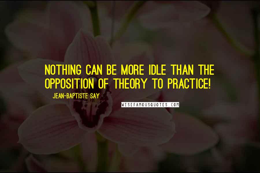 Jean-Baptiste Say Quotes: Nothing can be more idle than the opposition of theory to practice!