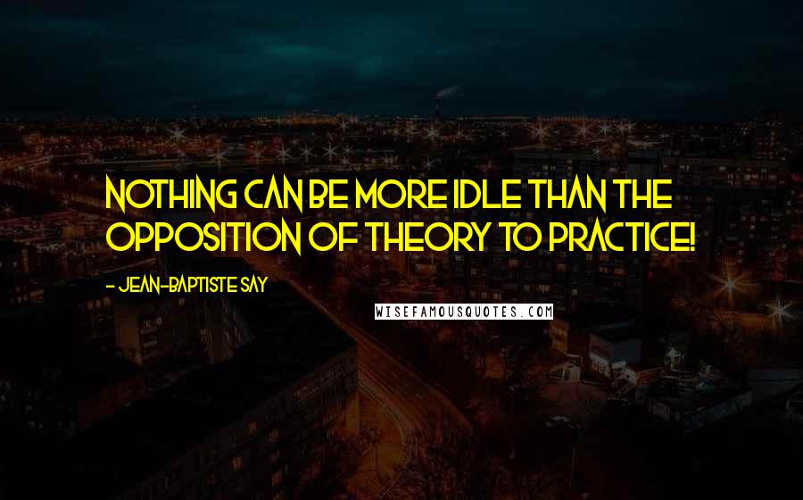 Jean-Baptiste Say Quotes: Nothing can be more idle than the opposition of theory to practice!