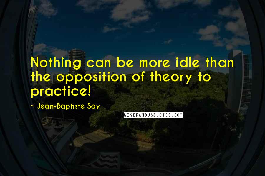 Jean-Baptiste Say Quotes: Nothing can be more idle than the opposition of theory to practice!