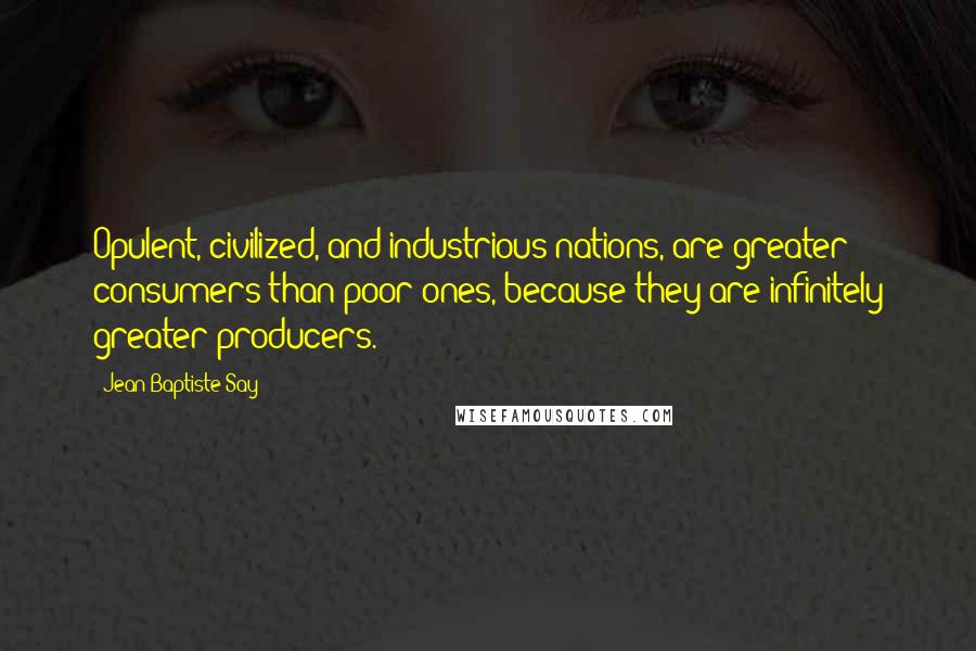 Jean-Baptiste Say Quotes: Opulent, civilized, and industrious nations, are greater consumers than poor ones, because they are infinitely greater producers.