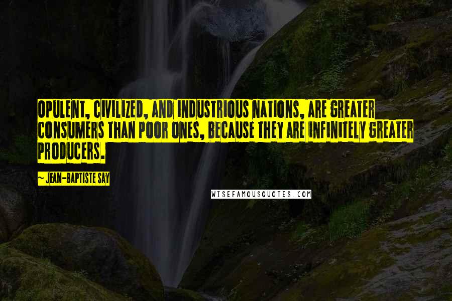 Jean-Baptiste Say Quotes: Opulent, civilized, and industrious nations, are greater consumers than poor ones, because they are infinitely greater producers.