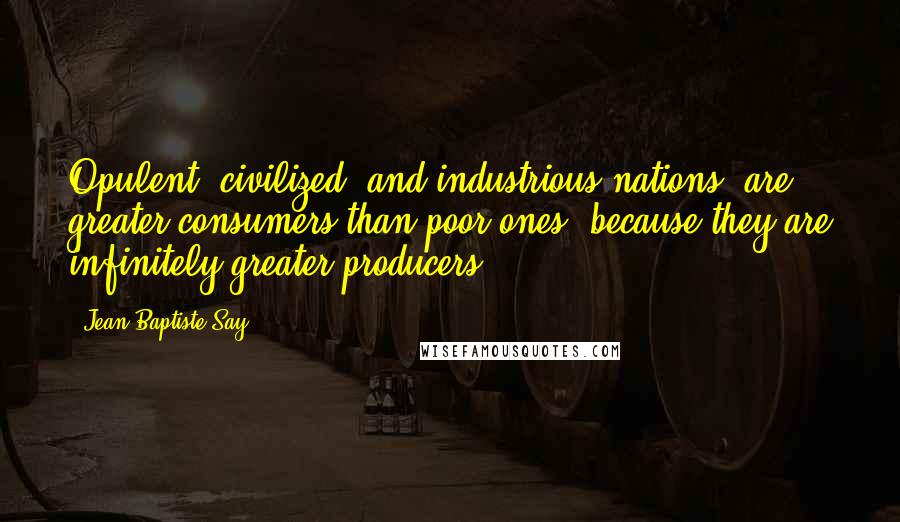 Jean-Baptiste Say Quotes: Opulent, civilized, and industrious nations, are greater consumers than poor ones, because they are infinitely greater producers.