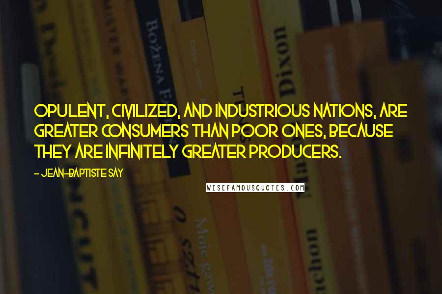 Jean-Baptiste Say Quotes: Opulent, civilized, and industrious nations, are greater consumers than poor ones, because they are infinitely greater producers.