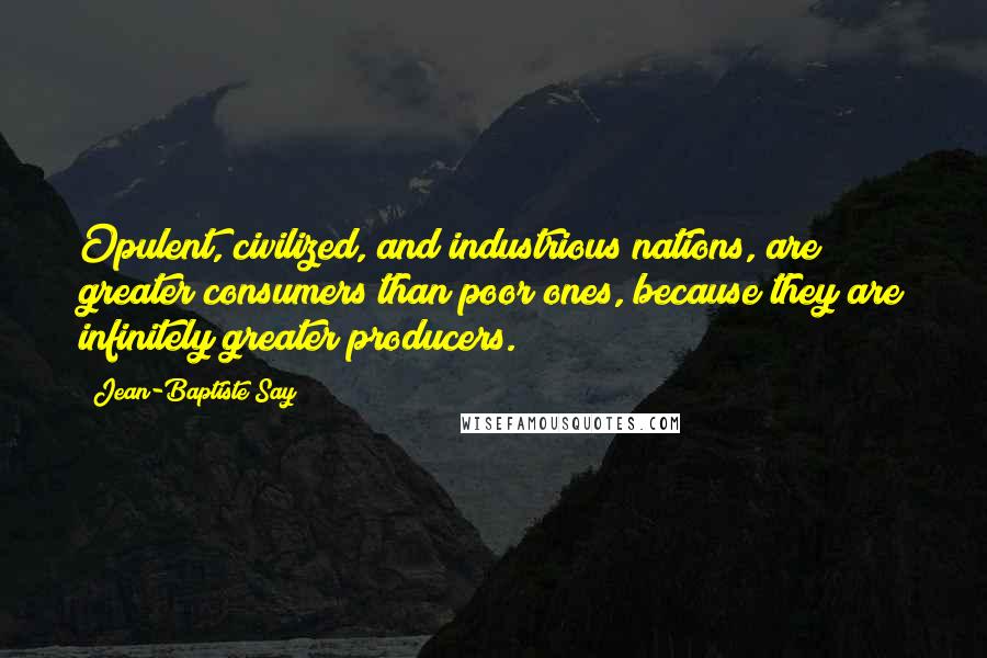 Jean-Baptiste Say Quotes: Opulent, civilized, and industrious nations, are greater consumers than poor ones, because they are infinitely greater producers.