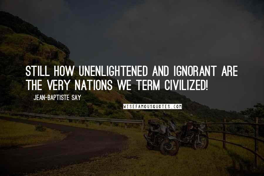 Jean-Baptiste Say Quotes: Still how unenlightened and ignorant are the very nations we term civilized!