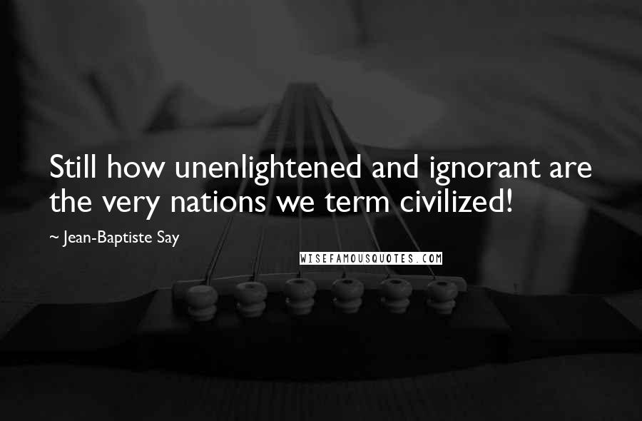 Jean-Baptiste Say Quotes: Still how unenlightened and ignorant are the very nations we term civilized!