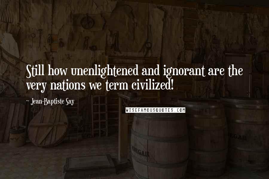 Jean-Baptiste Say Quotes: Still how unenlightened and ignorant are the very nations we term civilized!