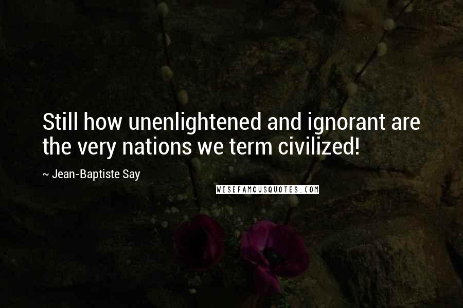Jean-Baptiste Say Quotes: Still how unenlightened and ignorant are the very nations we term civilized!