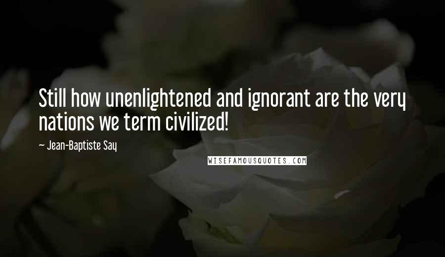 Jean-Baptiste Say Quotes: Still how unenlightened and ignorant are the very nations we term civilized!