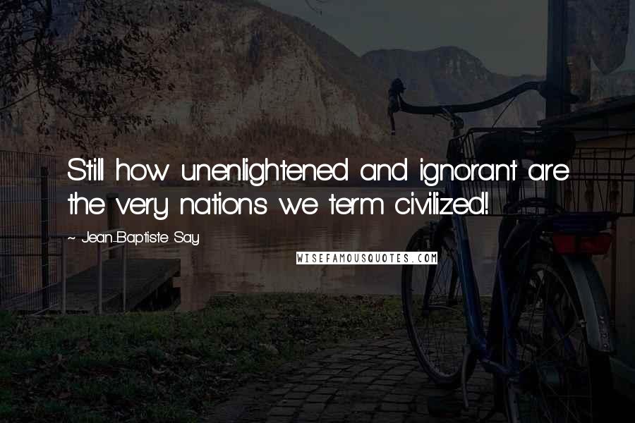 Jean-Baptiste Say Quotes: Still how unenlightened and ignorant are the very nations we term civilized!