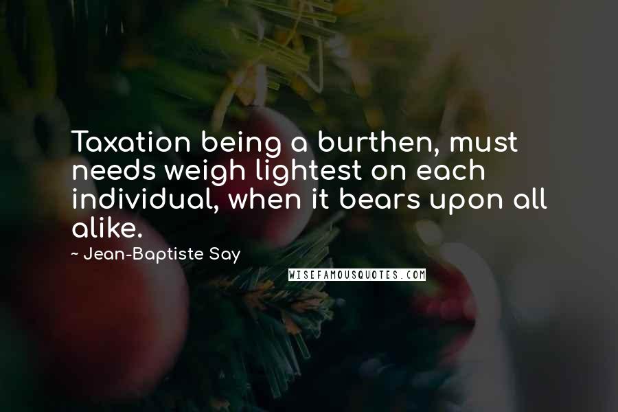 Jean-Baptiste Say Quotes: Taxation being a burthen, must needs weigh lightest on each individual, when it bears upon all alike.