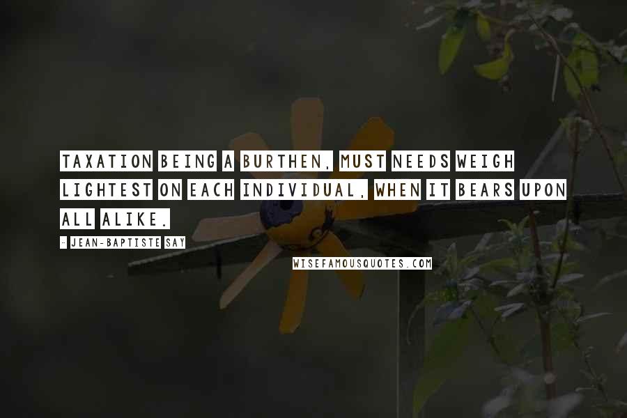Jean-Baptiste Say Quotes: Taxation being a burthen, must needs weigh lightest on each individual, when it bears upon all alike.