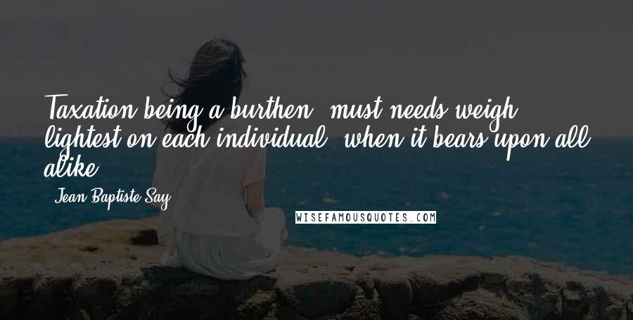 Jean-Baptiste Say Quotes: Taxation being a burthen, must needs weigh lightest on each individual, when it bears upon all alike.