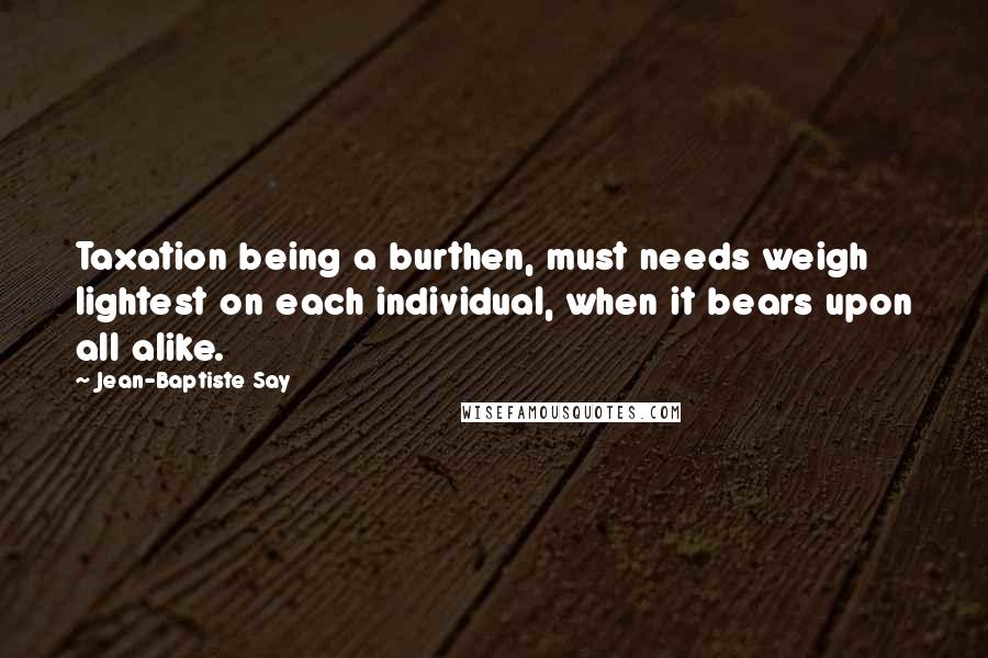 Jean-Baptiste Say Quotes: Taxation being a burthen, must needs weigh lightest on each individual, when it bears upon all alike.