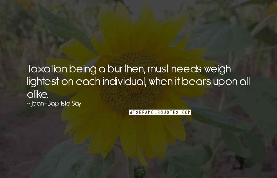 Jean-Baptiste Say Quotes: Taxation being a burthen, must needs weigh lightest on each individual, when it bears upon all alike.