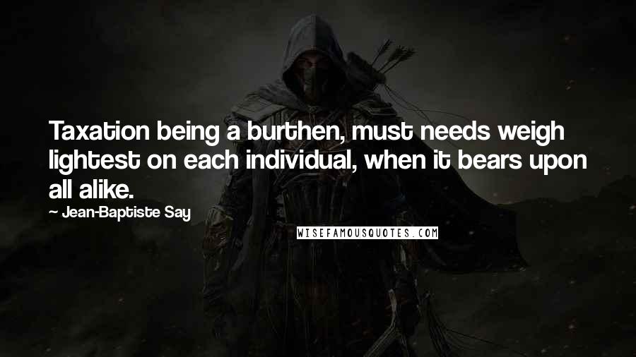 Jean-Baptiste Say Quotes: Taxation being a burthen, must needs weigh lightest on each individual, when it bears upon all alike.