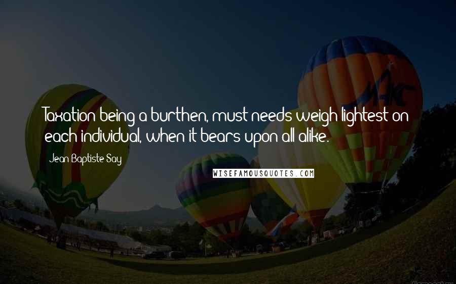 Jean-Baptiste Say Quotes: Taxation being a burthen, must needs weigh lightest on each individual, when it bears upon all alike.