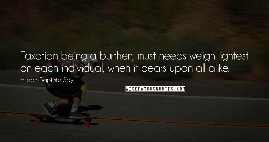 Jean-Baptiste Say Quotes: Taxation being a burthen, must needs weigh lightest on each individual, when it bears upon all alike.