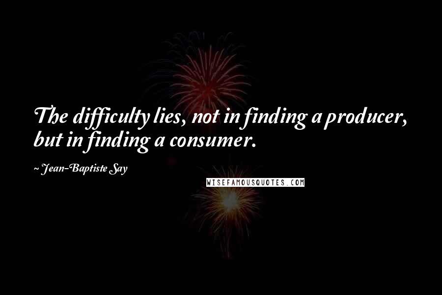 Jean-Baptiste Say Quotes: The difficulty lies, not in finding a producer, but in finding a consumer.