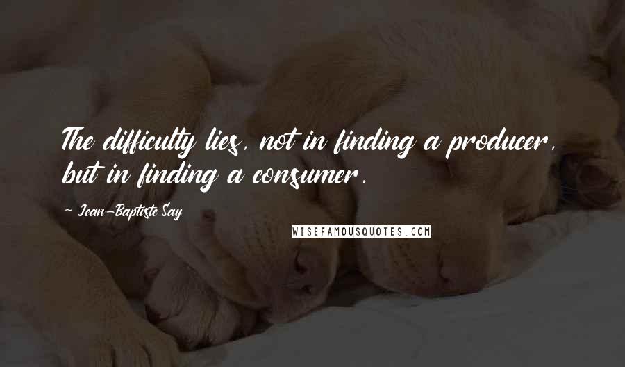 Jean-Baptiste Say Quotes: The difficulty lies, not in finding a producer, but in finding a consumer.