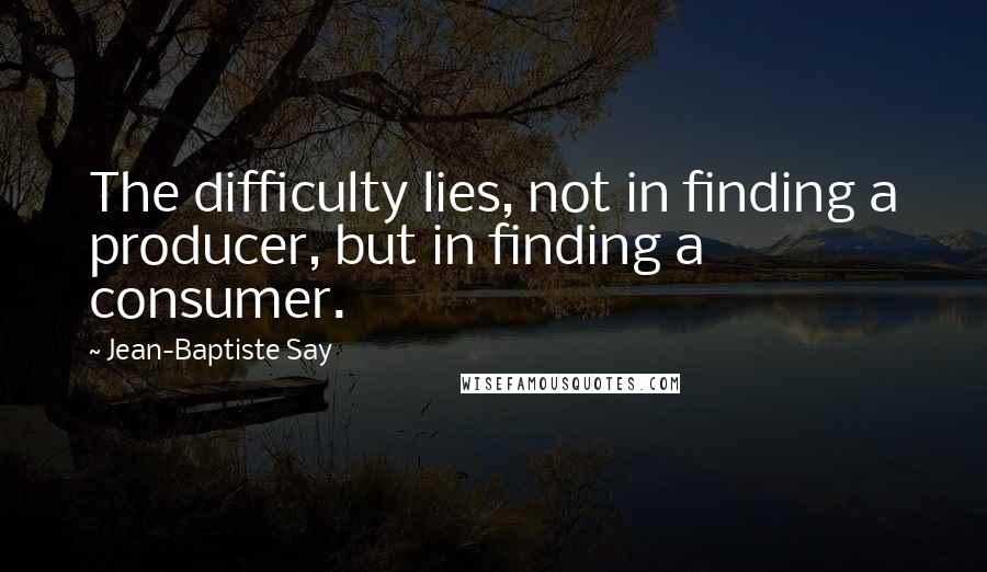 Jean-Baptiste Say Quotes: The difficulty lies, not in finding a producer, but in finding a consumer.