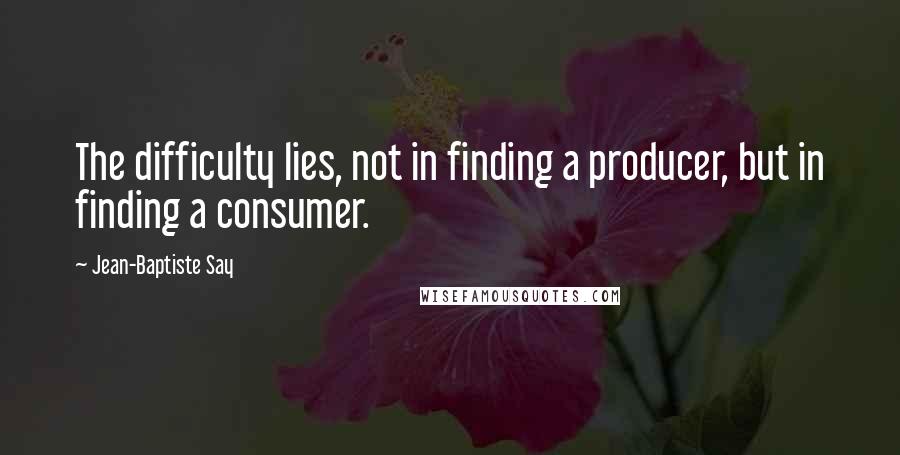 Jean-Baptiste Say Quotes: The difficulty lies, not in finding a producer, but in finding a consumer.