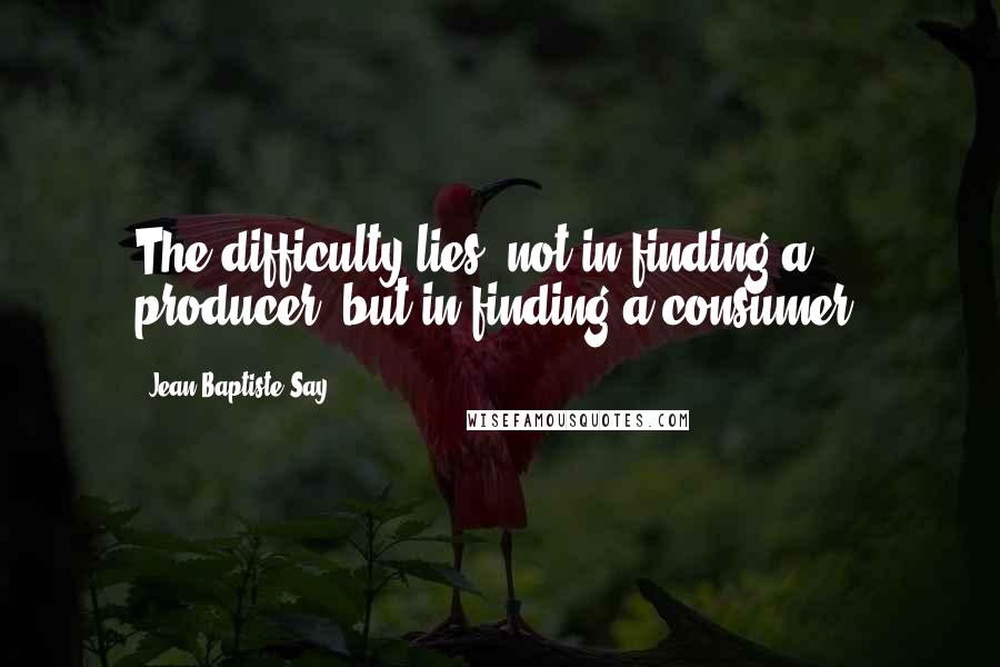 Jean-Baptiste Say Quotes: The difficulty lies, not in finding a producer, but in finding a consumer.