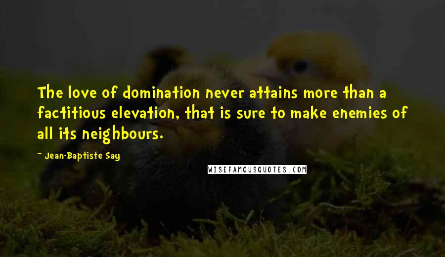 Jean-Baptiste Say Quotes: The love of domination never attains more than a factitious elevation, that is sure to make enemies of all its neighbours.