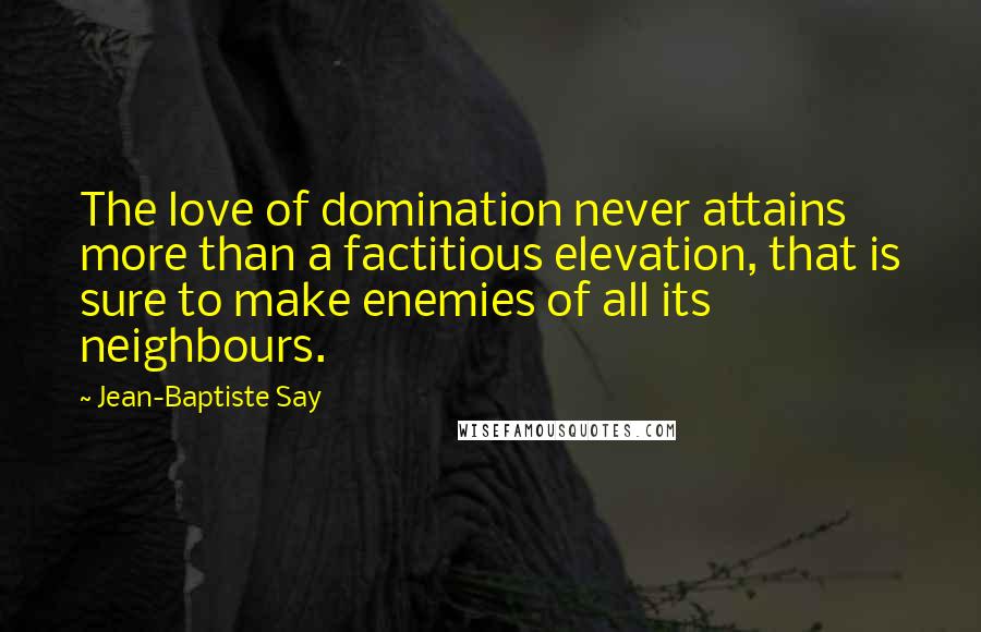 Jean-Baptiste Say Quotes: The love of domination never attains more than a factitious elevation, that is sure to make enemies of all its neighbours.