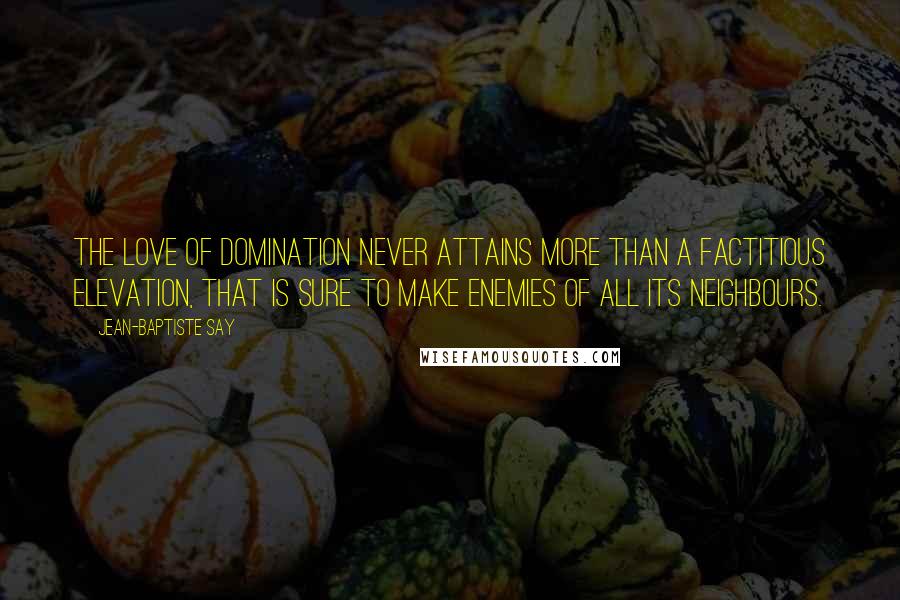 Jean-Baptiste Say Quotes: The love of domination never attains more than a factitious elevation, that is sure to make enemies of all its neighbours.