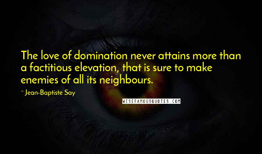 Jean-Baptiste Say Quotes: The love of domination never attains more than a factitious elevation, that is sure to make enemies of all its neighbours.