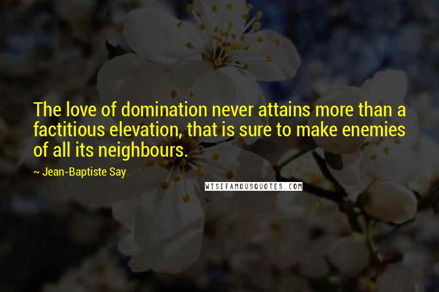 Jean-Baptiste Say Quotes: The love of domination never attains more than a factitious elevation, that is sure to make enemies of all its neighbours.