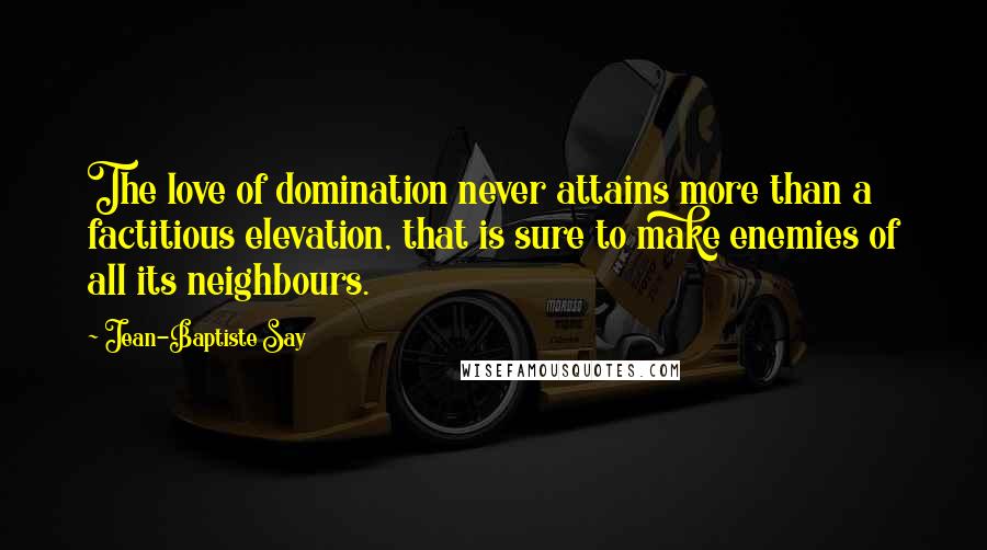 Jean-Baptiste Say Quotes: The love of domination never attains more than a factitious elevation, that is sure to make enemies of all its neighbours.