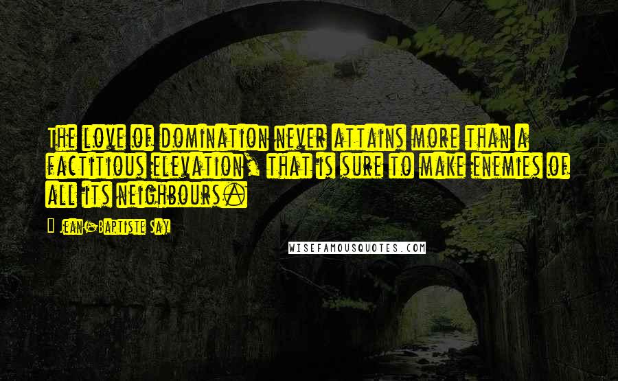 Jean-Baptiste Say Quotes: The love of domination never attains more than a factitious elevation, that is sure to make enemies of all its neighbours.