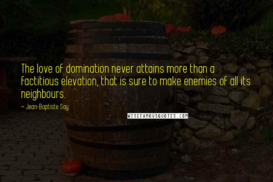 Jean-Baptiste Say Quotes: The love of domination never attains more than a factitious elevation, that is sure to make enemies of all its neighbours.