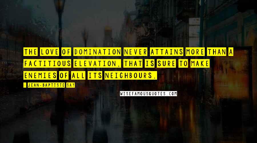 Jean-Baptiste Say Quotes: The love of domination never attains more than a factitious elevation, that is sure to make enemies of all its neighbours.