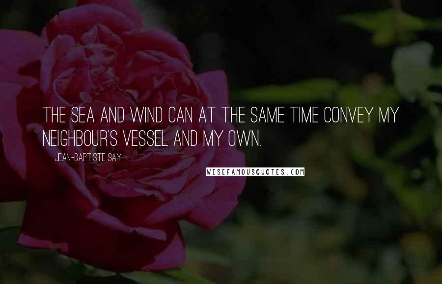 Jean-Baptiste Say Quotes: The sea and wind can at the same time convey my neighbour's vessel and my own.