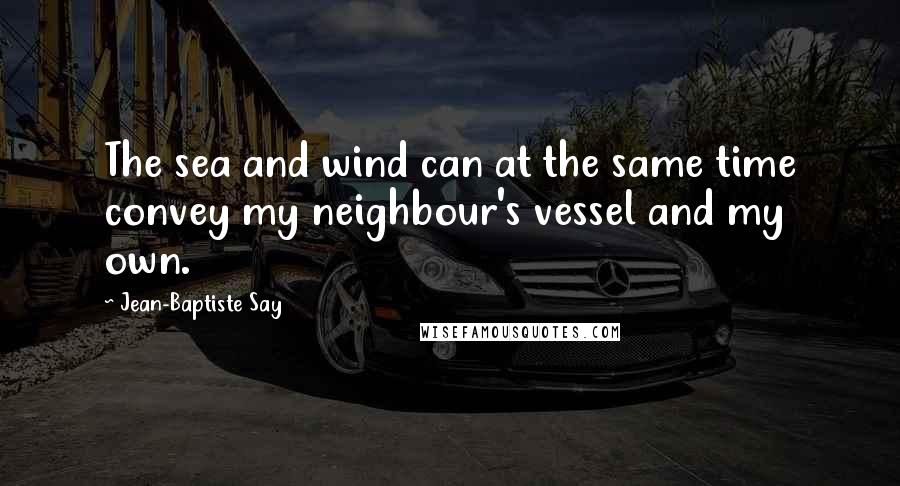 Jean-Baptiste Say Quotes: The sea and wind can at the same time convey my neighbour's vessel and my own.