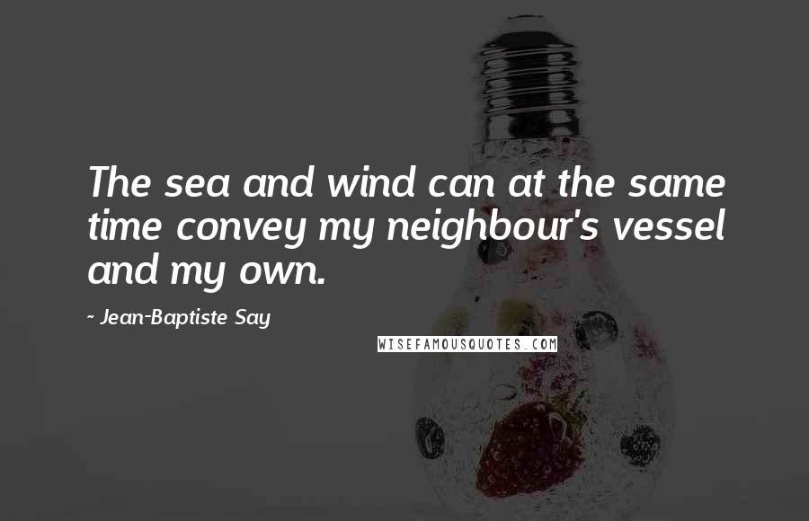 Jean-Baptiste Say Quotes: The sea and wind can at the same time convey my neighbour's vessel and my own.