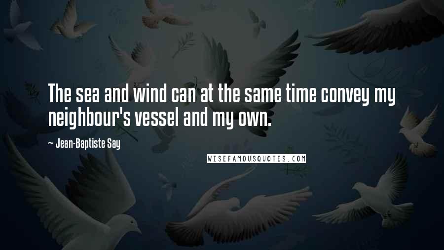 Jean-Baptiste Say Quotes: The sea and wind can at the same time convey my neighbour's vessel and my own.