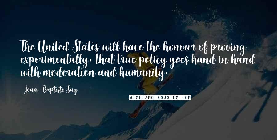 Jean-Baptiste Say Quotes: The United States will have the honour of proving experimentally, that true policy goes hand in hand with moderation and humanity.