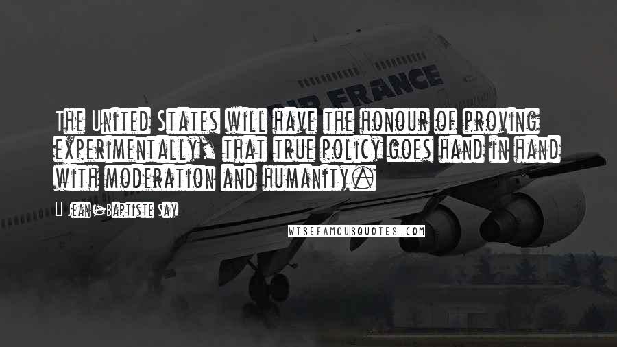 Jean-Baptiste Say Quotes: The United States will have the honour of proving experimentally, that true policy goes hand in hand with moderation and humanity.