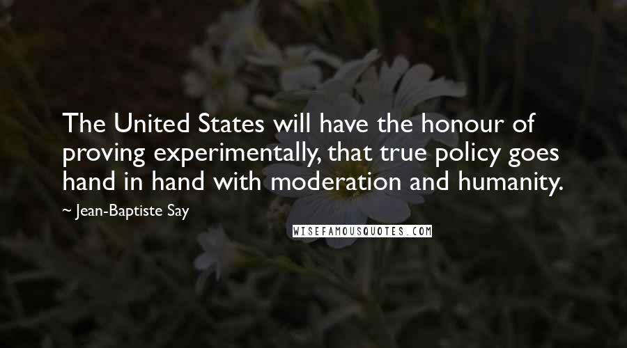 Jean-Baptiste Say Quotes: The United States will have the honour of proving experimentally, that true policy goes hand in hand with moderation and humanity.