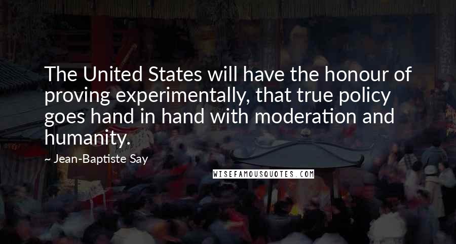 Jean-Baptiste Say Quotes: The United States will have the honour of proving experimentally, that true policy goes hand in hand with moderation and humanity.