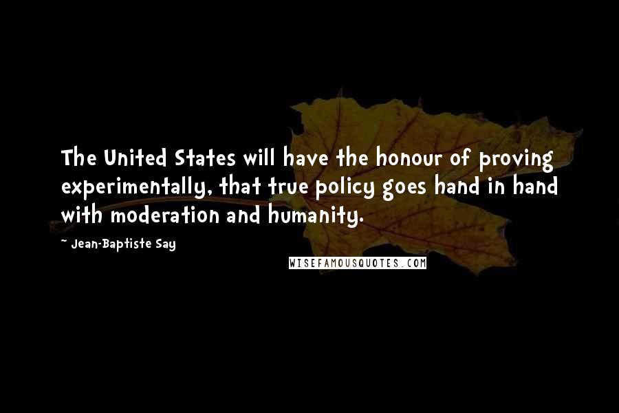 Jean-Baptiste Say Quotes: The United States will have the honour of proving experimentally, that true policy goes hand in hand with moderation and humanity.