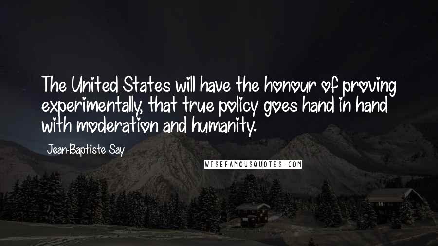 Jean-Baptiste Say Quotes: The United States will have the honour of proving experimentally, that true policy goes hand in hand with moderation and humanity.