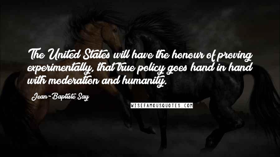 Jean-Baptiste Say Quotes: The United States will have the honour of proving experimentally, that true policy goes hand in hand with moderation and humanity.