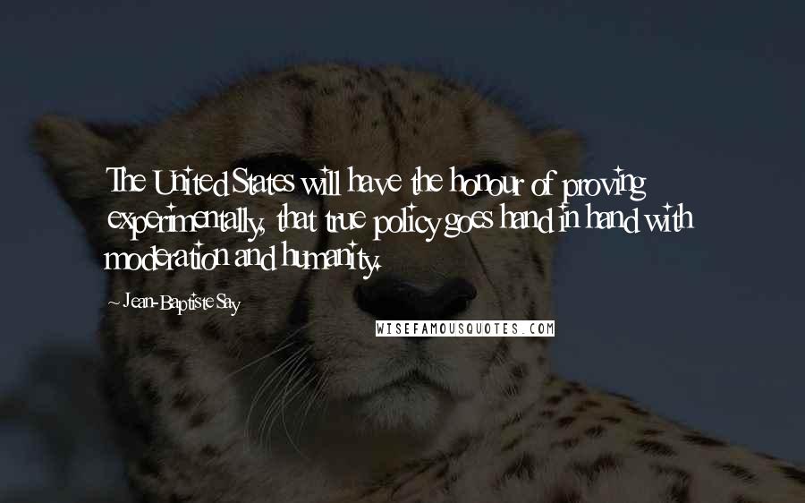 Jean-Baptiste Say Quotes: The United States will have the honour of proving experimentally, that true policy goes hand in hand with moderation and humanity.