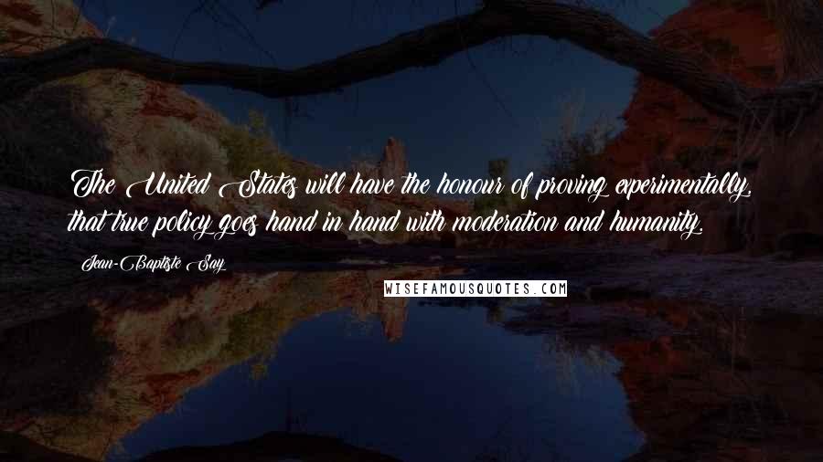 Jean-Baptiste Say Quotes: The United States will have the honour of proving experimentally, that true policy goes hand in hand with moderation and humanity.